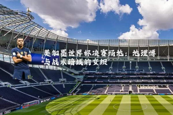 美加墨世界杯决赛场地：地理博弈与战术暗线的交织